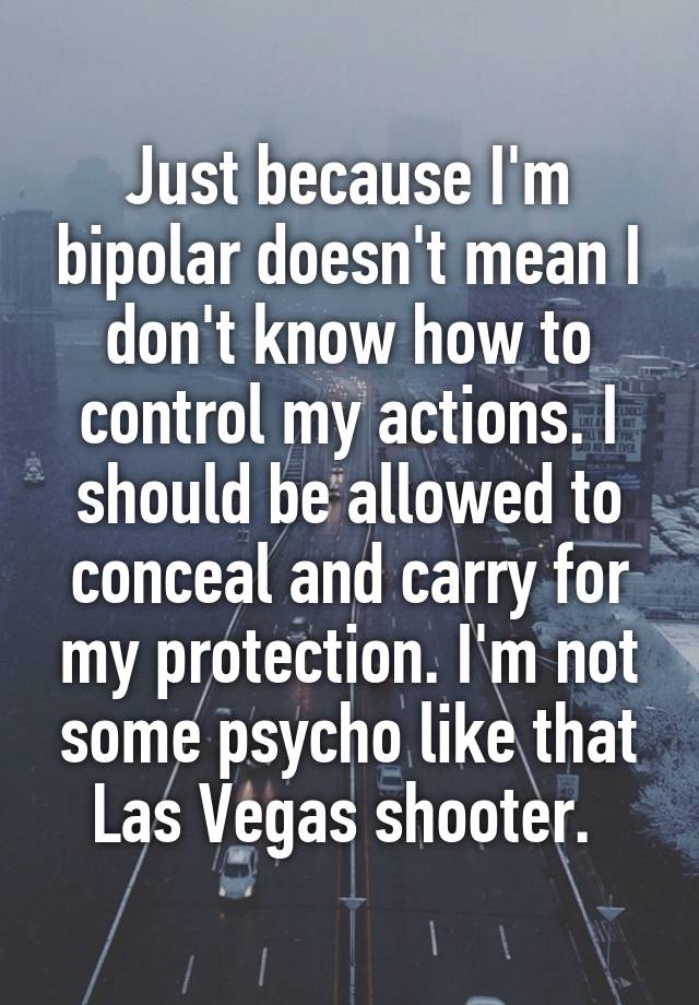 Just because I'm bipolar doesn't mean I don't know how to control my actions. I should be allowed to conceal and carry for my protection. I'm not some psycho like that Las Vegas shooter. 