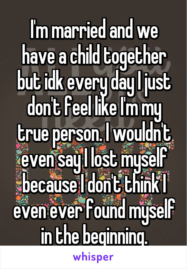 I'm married and we have a child together but idk every day I just don't feel like I'm my true person. I wouldn't even say I lost myself because I don't think I even ever found myself in the beginning.