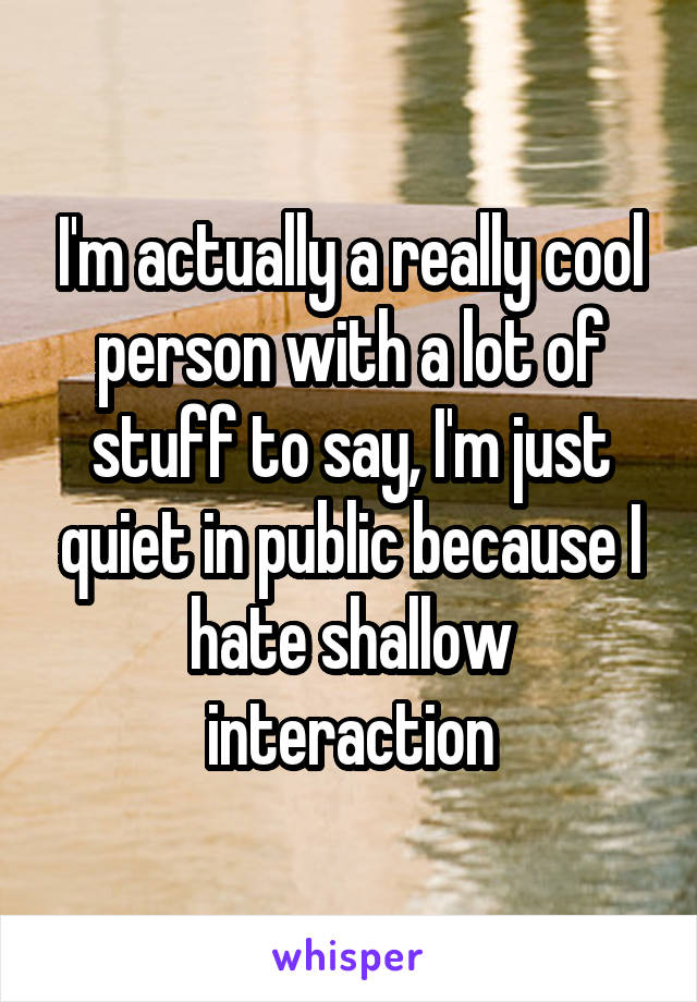 I'm actually a really cool person with a lot of stuff to say, I'm just quiet in public because I hate shallow interaction