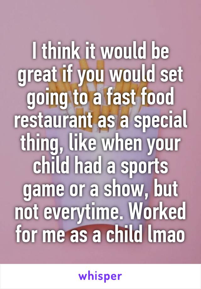 I think it would be great if you would set going to a fast food restaurant as a special thing, like when your child had a sports game or a show, but not everytime. Worked for me as a child lmao