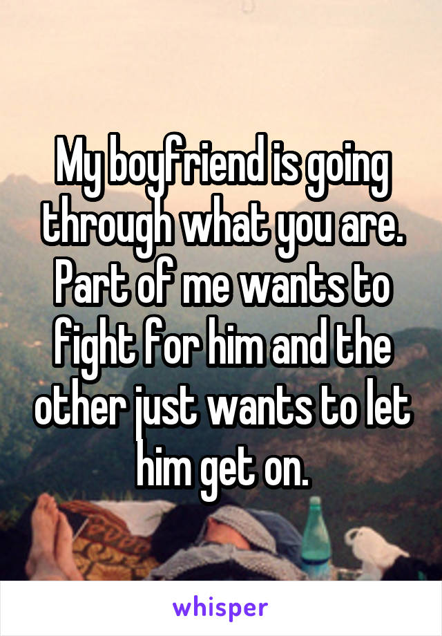 My boyfriend is going through what you are. Part of me wants to fight for him and the other just wants to let him get on.