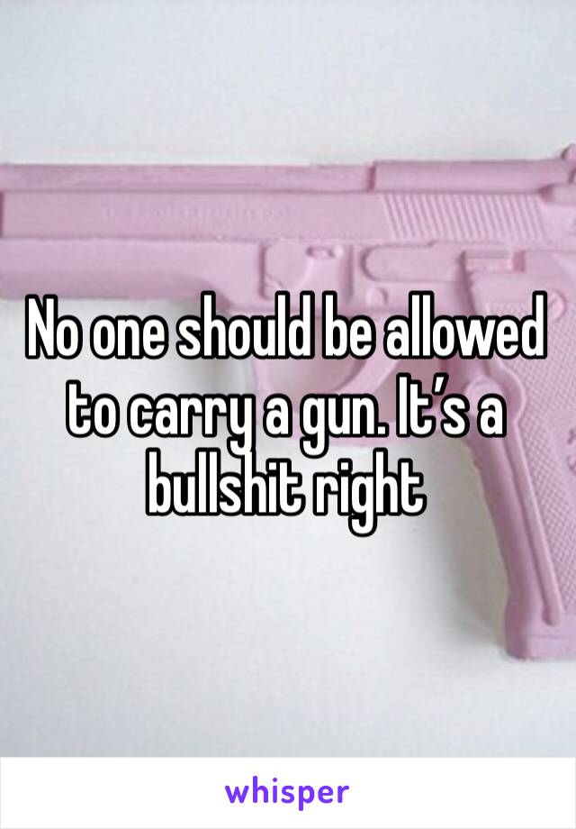 No one should be allowed to carry a gun. It’s a bullshit right 