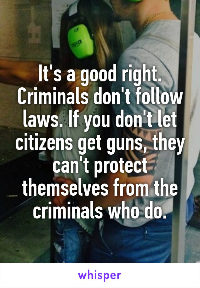 It's a good right. Criminals don't follow laws. If you don't let citizens get guns, they can't protect themselves from the criminals who do.