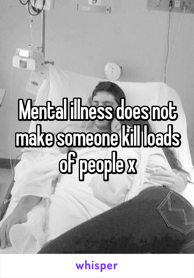 Mental illness does not make someone kill loads of people x