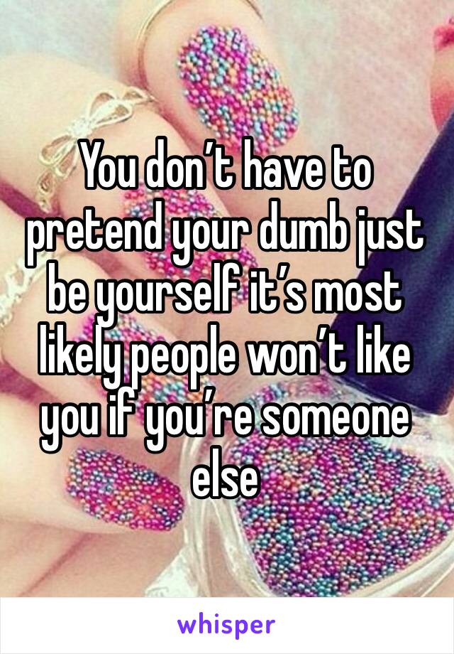 You don’t have to pretend your dumb just be yourself it’s most likely people won’t like you if you’re someone else