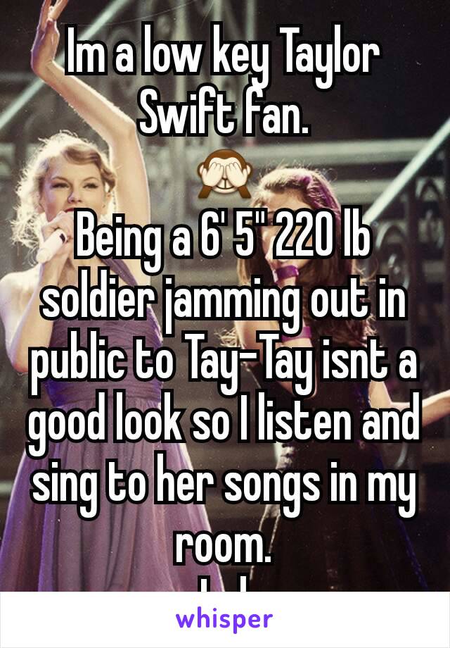 Im a low key Taylor Swift fan.
🙈
Being a 6' 5" 220 lb soldier jamming out in public to Tay-Tay isnt a good look so I listen and sing to her songs in my room.
Lol