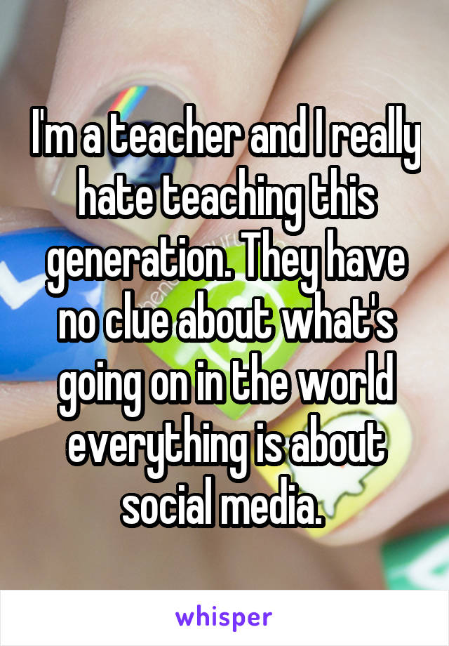 I'm a teacher and I really hate teaching this generation. They have no clue about what's going on in the world everything is about social media. 