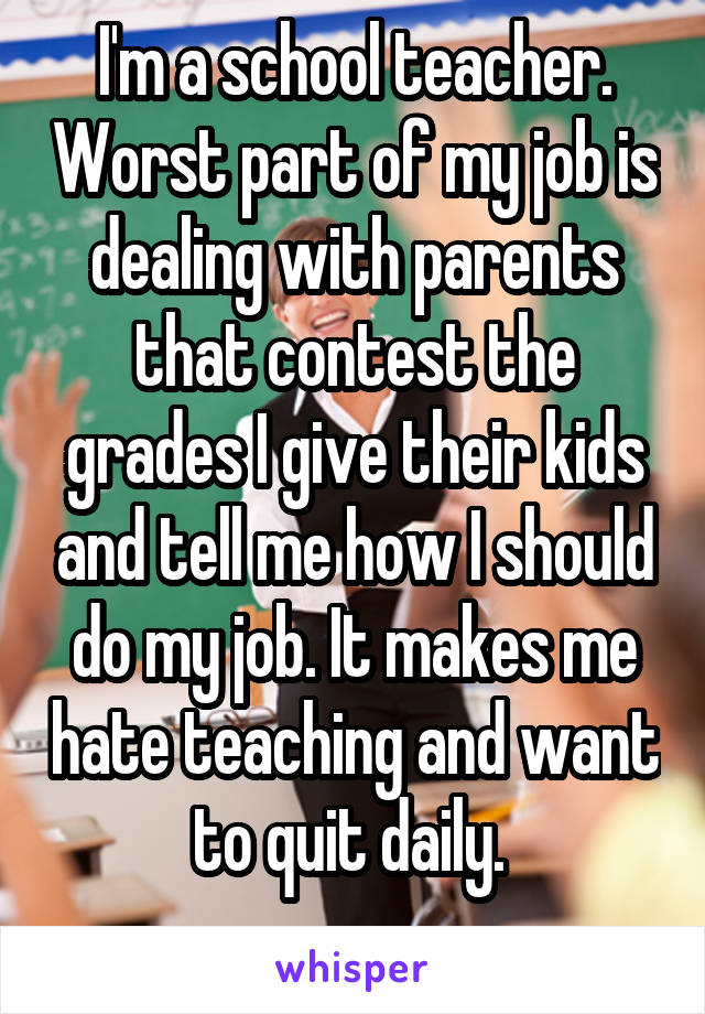 I'm a school teacher. Worst part of my job is dealing with parents that contest the grades I give their kids and tell me how I should do my job. It makes me hate teaching and want to quit daily. 
