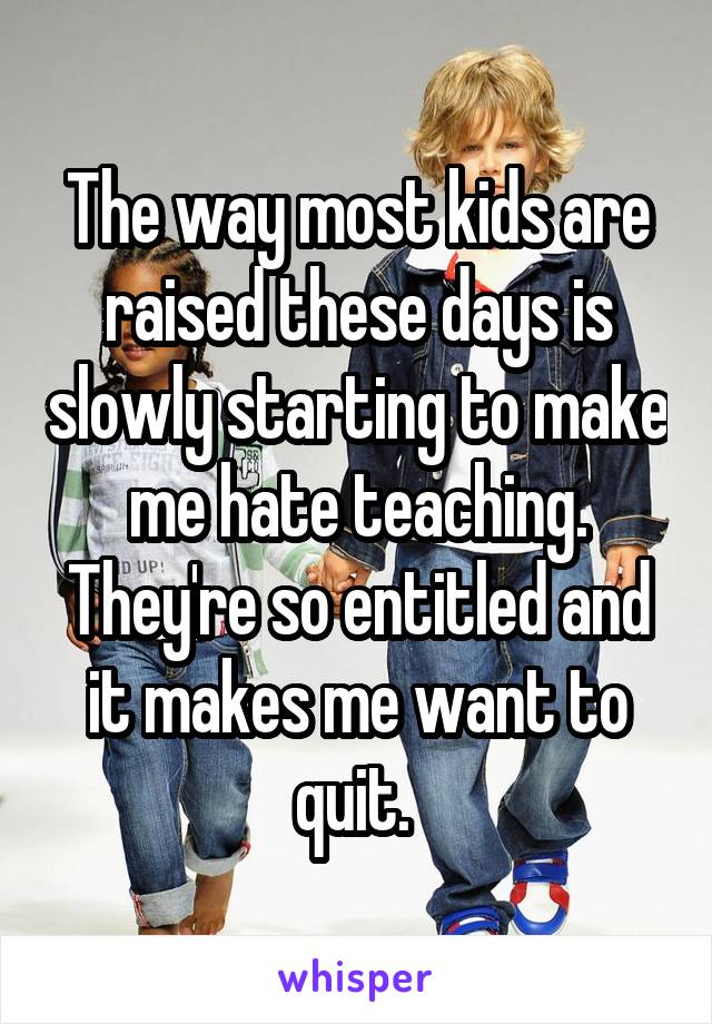The way most kids are raised these days is slowly starting to make me hate teaching. They're so entitled and it makes me want to quit. 