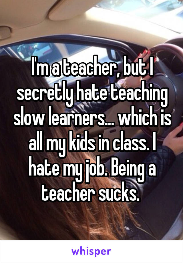 I'm a teacher, but I secretly hate teaching slow learners... which is all my kids in class. I hate my job. Being a teacher sucks. 