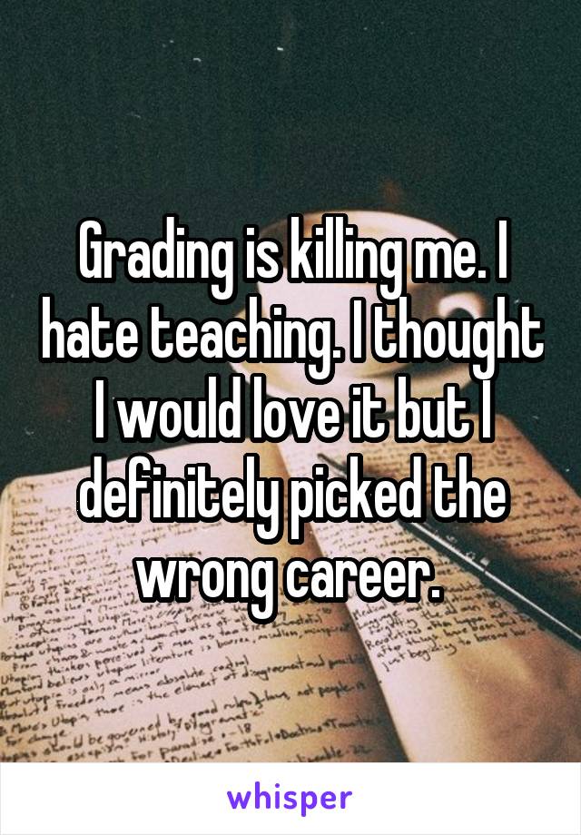 Grading is killing me. I hate teaching. I thought I would love it but I definitely picked the wrong career. 