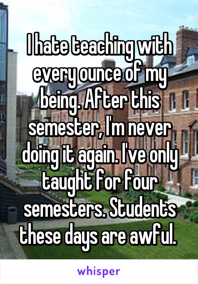 I hate teaching with every ounce of my being. After this semester, I'm never doing it again. I've only taught for four semesters. Students these days are awful. 