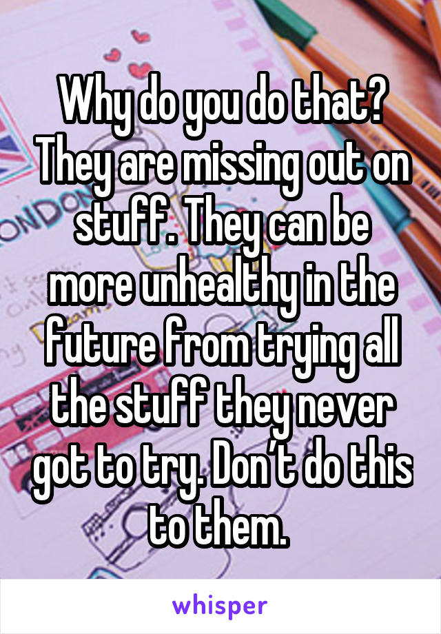 Why do you do that? They are missing out on stuff. They can be more unhealthy in the future from trying all the stuff they never got to try. Don’t do this to them. 