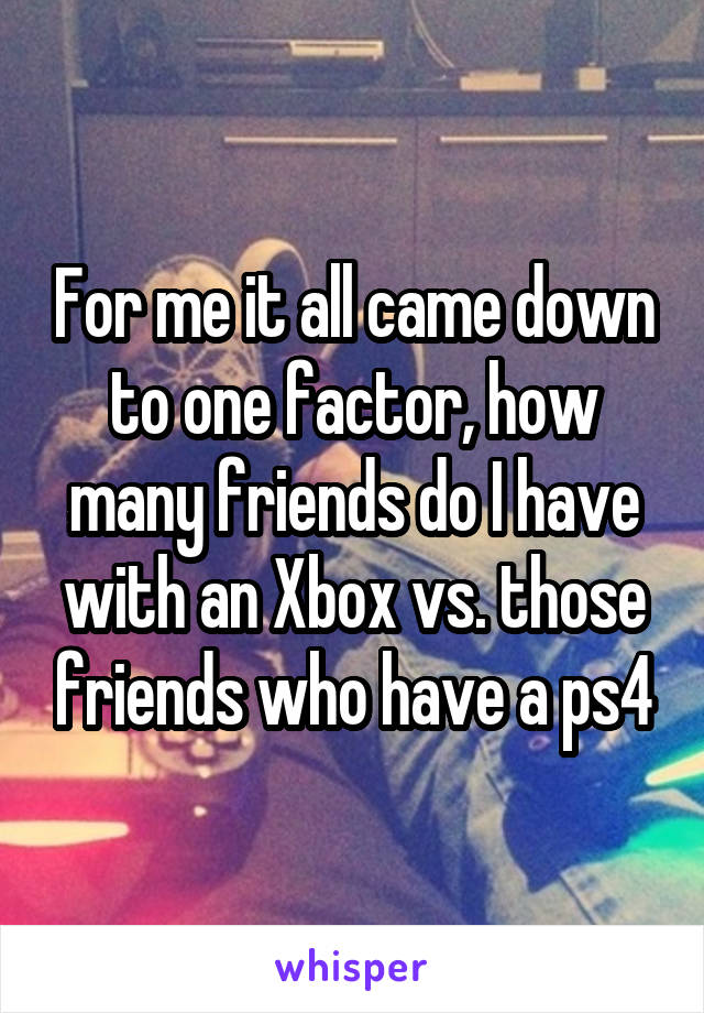 For me it all came down to one factor, how many friends do I have with an Xbox vs. those friends who have a ps4