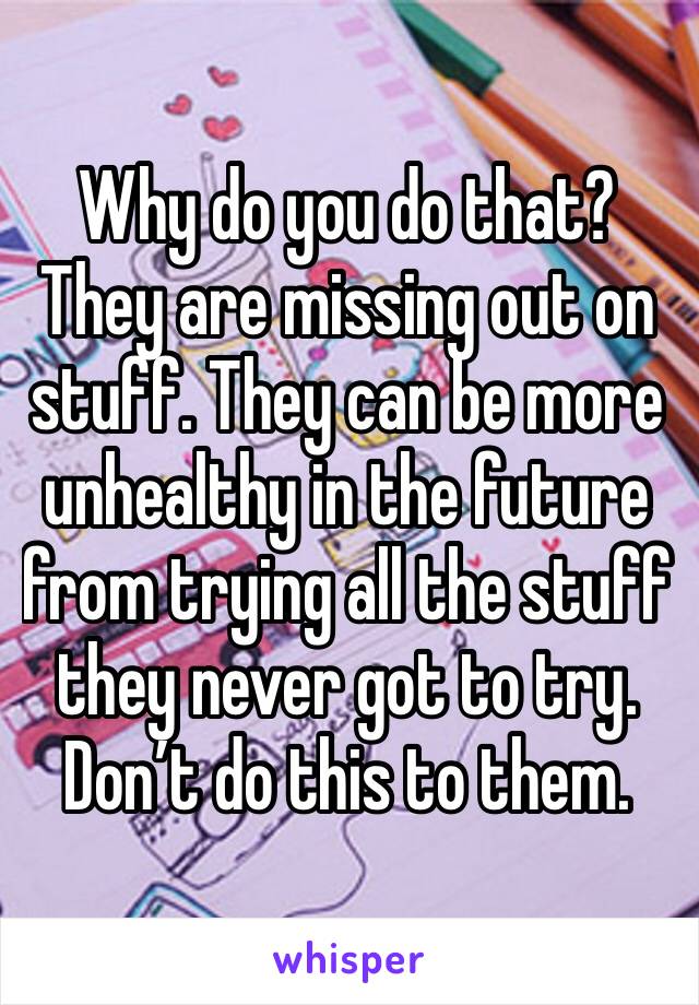 Why do you do that? They are missing out on stuff. They can be more unhealthy in the future from trying all the stuff they never got to try. Don’t do this to them. 