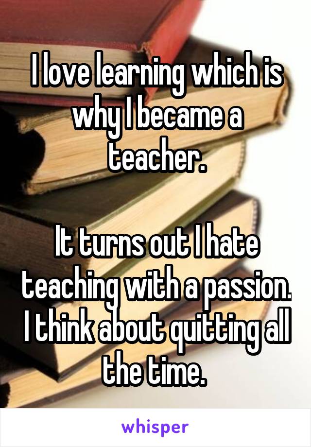 I love learning which is why I became a teacher.

It turns out I hate teaching with a passion. I think about quitting all the time. 