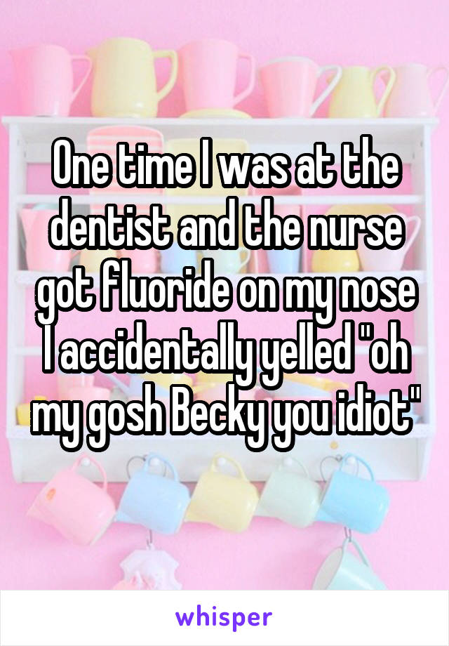 One time I was at the dentist and the nurse got fluoride on my nose I accidentally yelled "oh my gosh Becky you idiot" 