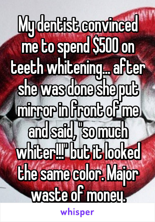 My dentist convinced me to spend $500 on teeth whitening... after she was done she put mirror in front of me and said, "so much whiter!!!" but it looked the same color. Major waste of money.