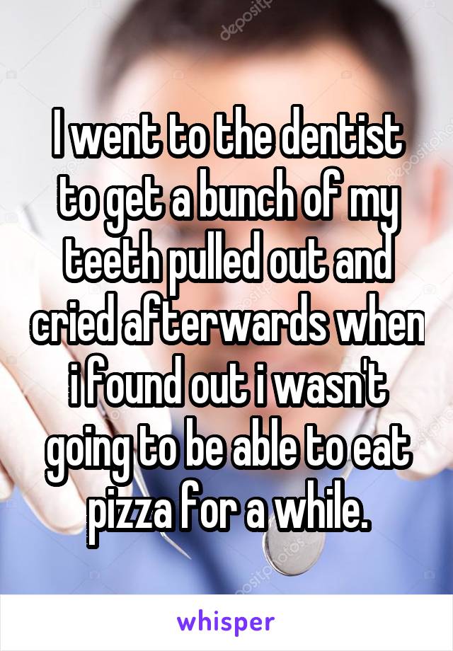 I went to the dentist to get a bunch of my teeth pulled out and cried afterwards when i found out i wasn't going to be able to eat pizza for a while.