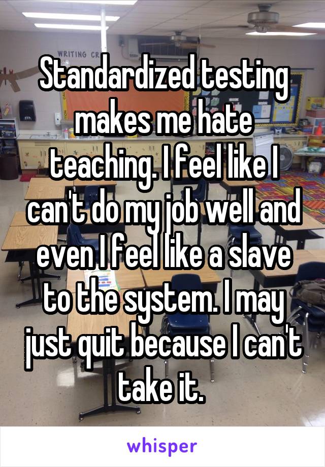 Standardized testing makes me hate teaching. I feel like I can't do my job well and even I feel like a slave to the system. I may just quit because I can't take it. 