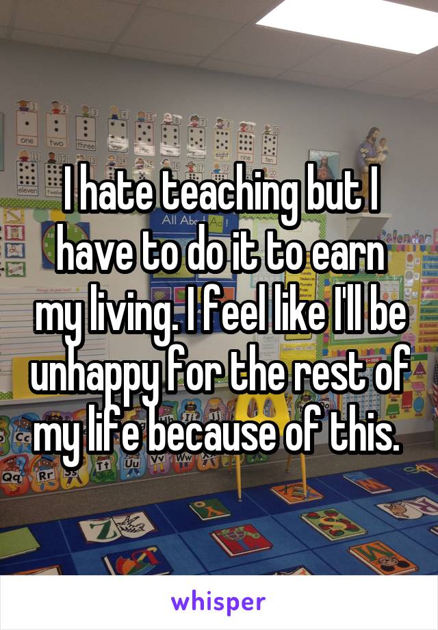 I hate teaching but I have to do it to earn my living. I feel like I'll be unhappy for the rest of my life because of this. 