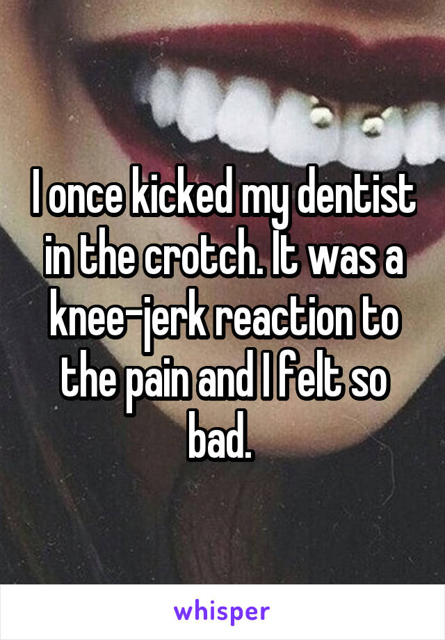 I once kicked my dentist in the crotch. It was a knee-jerk reaction to the pain and I felt so bad. 