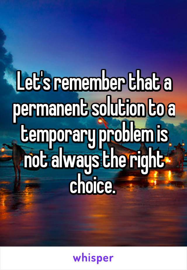 Let's remember that a permanent solution to a temporary problem is not always the right choice. 