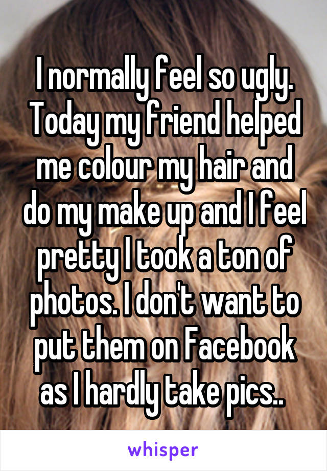 I normally feel so ugly. Today my friend helped me colour my hair and do my make up and I feel pretty I took a ton of photos. I don't want to put them on Facebook as I hardly take pics.. 