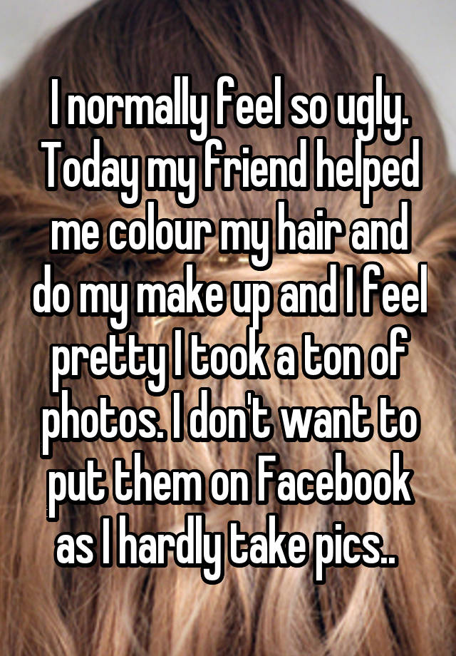 I normally feel so ugly. Today my friend helped me colour my hair and do my make up and I feel pretty I took a ton of photos. I don't want to put them on Facebook as I hardly take pics.. 