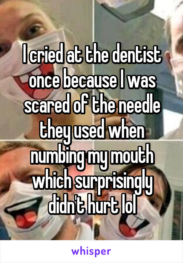 I cried at the dentist once because I was scared of the needle they used when numbing my mouth which surprisingly didn't hurt lol