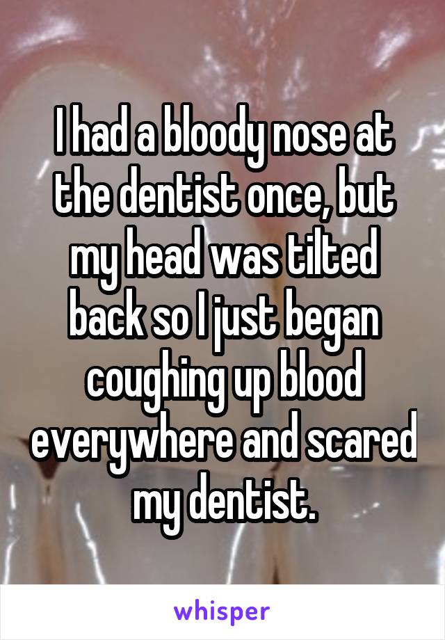 I had a bloody nose at the dentist once, but my head was tilted back so I just began coughing up blood everywhere and scared my dentist.