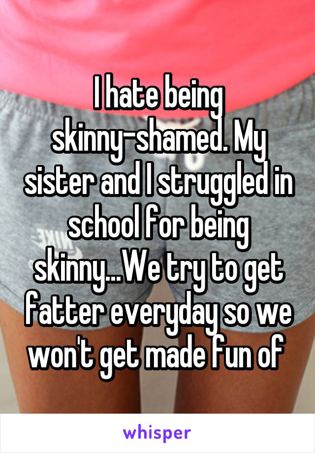 I hate being skinny-shamed. My sister and I struggled in school for being skinny...We try to get fatter everyday so we won't get made fun of 
