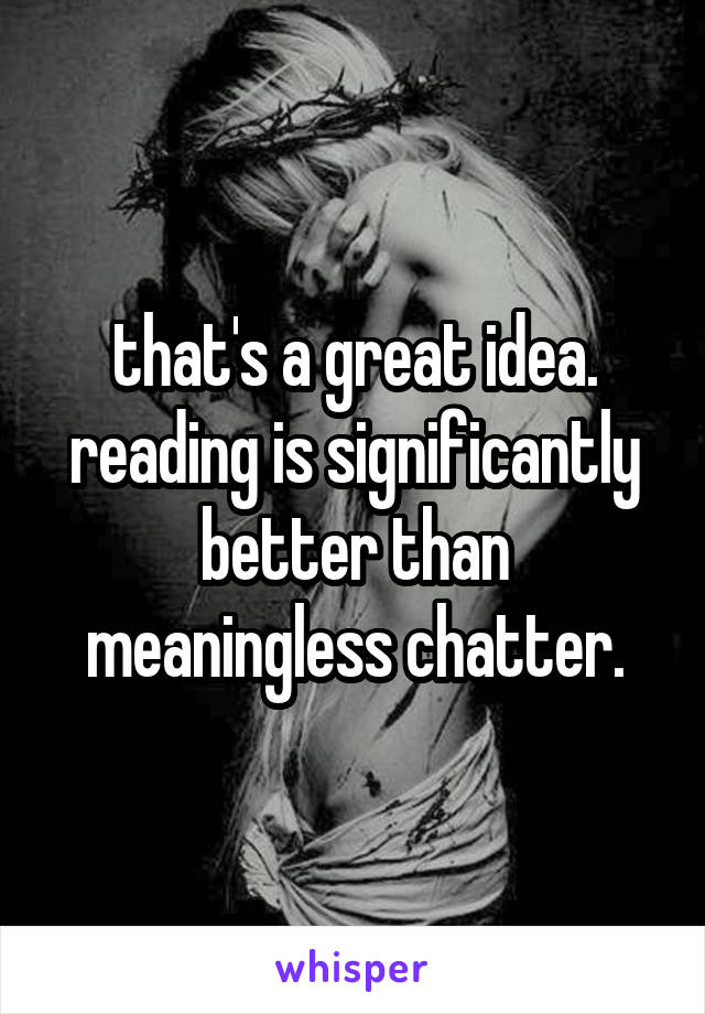 that's a great idea. reading is significantly better than meaningless chatter.