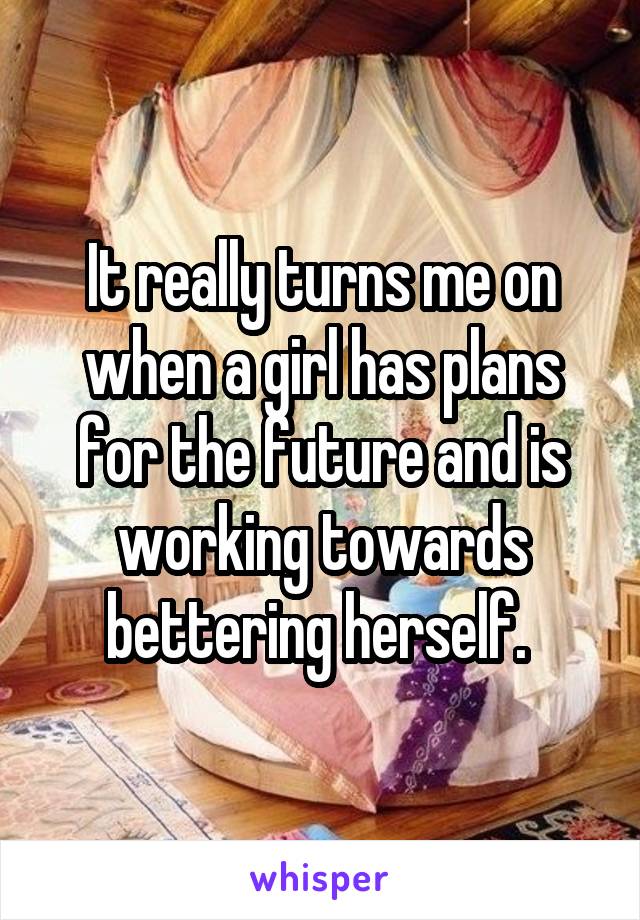 It really turns me on when a girl has plans for the future and is working towards bettering herself. 