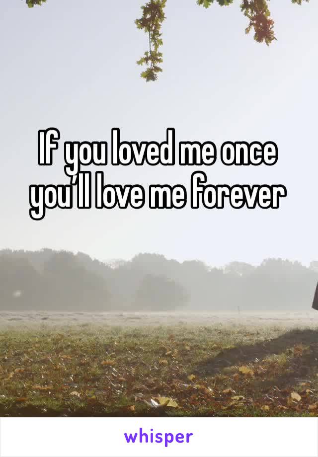 If you loved me once you’ll love me forever 