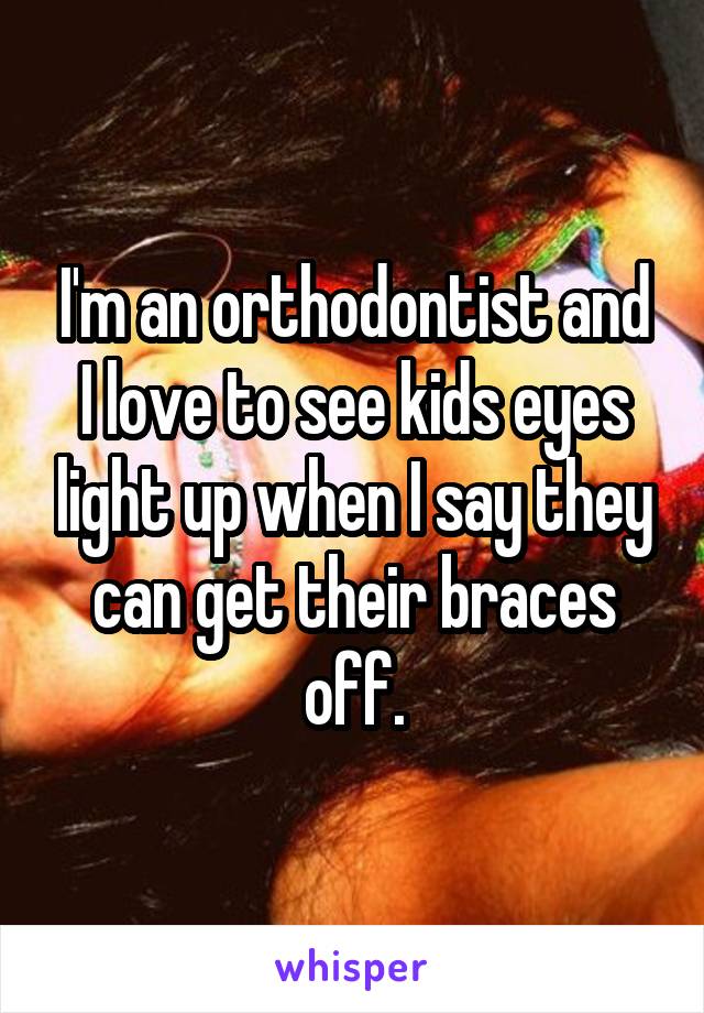 I'm an orthodontist and I love to see kids eyes light up when I say they can get their braces off.