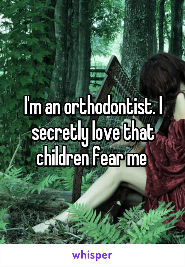 I'm an orthodontist. I secretly love that children fear me 