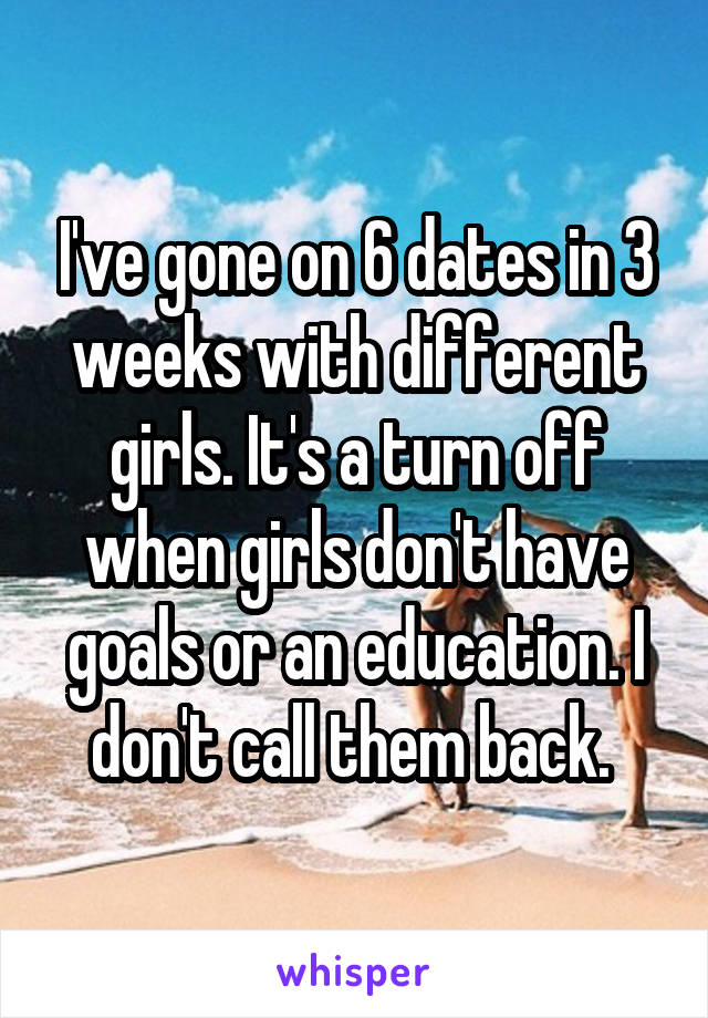 I've gone on 6 dates in 3 weeks with different girls. It's a turn off when girls don't have goals or an education. I don't call them back. 