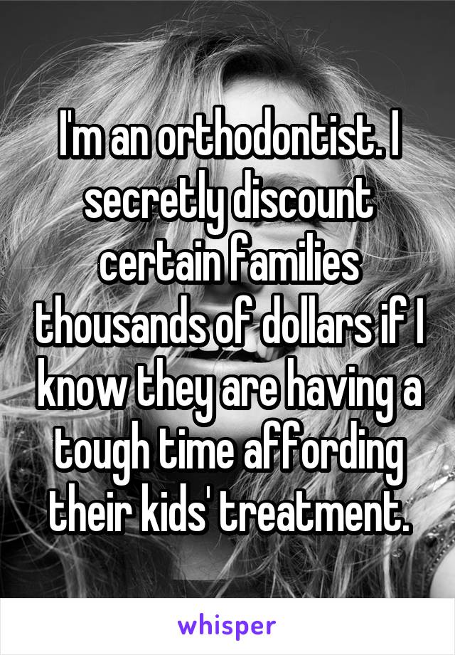 I'm an orthodontist. I secretly discount certain families thousands of dollars if I know they are having a tough time affording their kids' treatment.