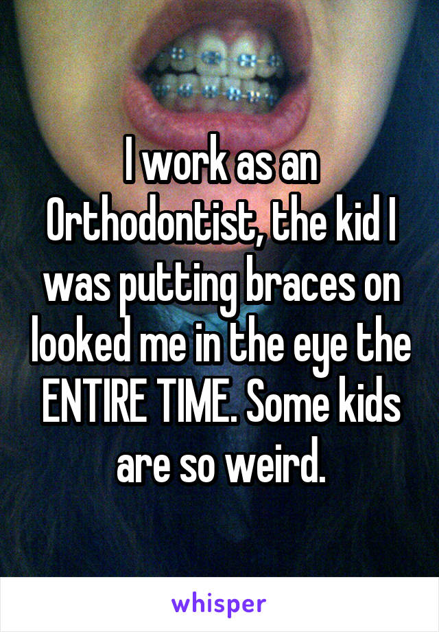 I work as an Orthodontist, the kid I was putting braces on looked me in the eye the ENTIRE TIME. Some kids are so weird.