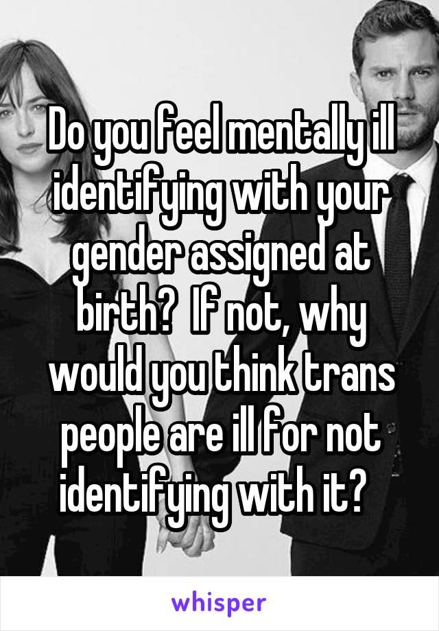 Do you feel mentally ill identifying with your gender assigned at birth?  If not, why would you think trans people are ill for not identifying with it?  