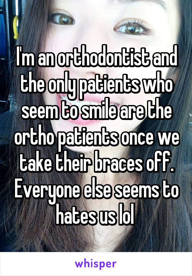 I'm an orthodontist and the only patients who seem to smile are the ortho patients once we take their braces off. Everyone else seems to hates us lol 