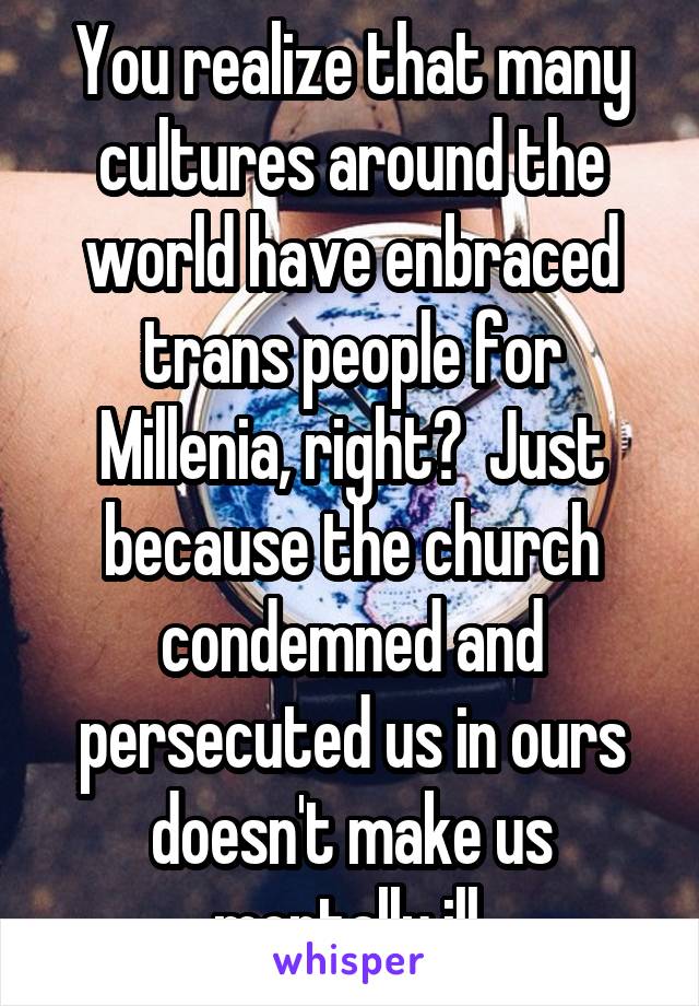 You realize that many cultures around the world have enbraced trans people for Millenia, right?  Just because the church condemned and persecuted us in ours doesn't make us mentally ill.