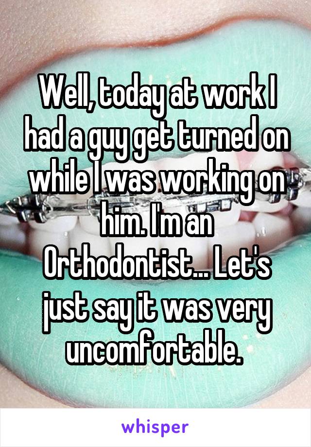 Well, today at work I had a guy get turned on while I was working on him. I'm an Orthodontist... Let's just say it was very uncomfortable. 