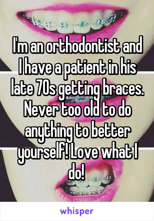 I'm an orthodontist and I have a patient in his late 70s getting braces. Never too old to do anything to better yourself! Love what I do! 
