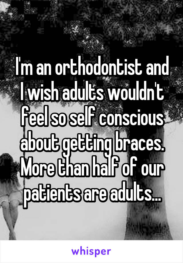 I'm an orthodontist and I wish adults wouldn't feel so self conscious about getting braces. More than half of our patients are adults...