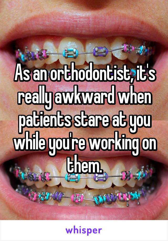As an orthodontist, it's really awkward when patients stare at you while you're working on them.