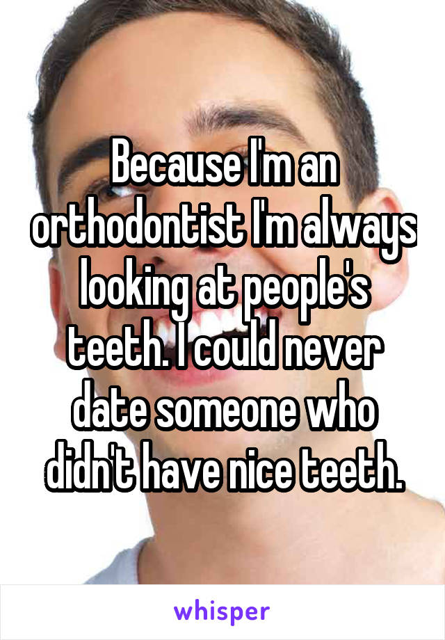Because I'm an orthodontist I'm always looking at people's teeth. I could never date someone who didn't have nice teeth.