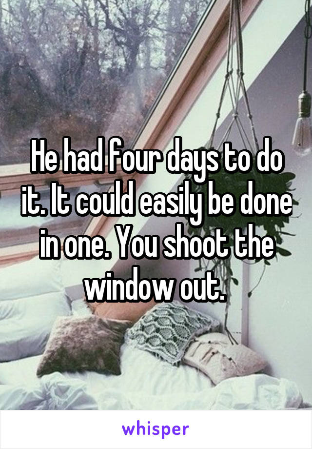 He had four days to do it. It could easily be done in one. You shoot the window out. 