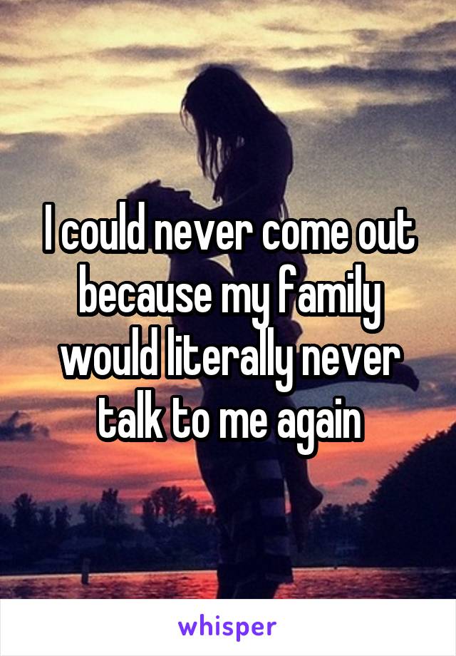 I could never come out because my family would literally never talk to me again